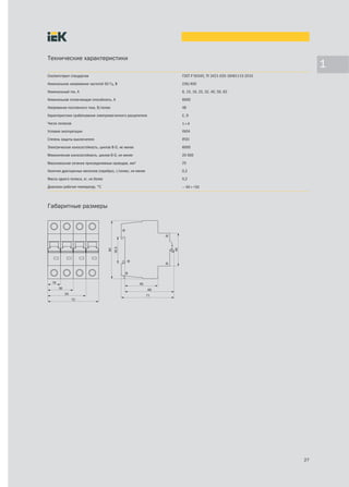 Технические характеристики
                                                                                                           1
Соответствуют стандартам                                    ГОСТ Р 50345, ТУ 3421-035-18461115-2010

Номинальное напряжение частотой 50 Гц, В                    230/400

Номинальный ток, А                                          6, 10, 16, 25, 32, 40, 50, 63

Номинальная отключающая способность, А                      6000

Напряжение постоянного тока, В/полюс                        48

Характеристики срабатывания электромагнитного расцепителя   С, D

Число полюсов                                               1÷4
Условия эксплуатации                                        УХЛ4

Степень защиты выключателя                                  IP20

Электрическая износостойкость, циклов В-О, не менее         6000

Механическая износостойкость, циклов В-О, не менее          20 000

Максимальное сечение присоединяемых проводов, мм2           25

Наличие драгоценных металлов (серебро), г/полюс, не менее   0,2

Масса одного полюса, кг, не более                           0,2

Диапазон рабочих температур, °С                             — 40÷+50




Габаритные размеры




                                                                                                      27
 