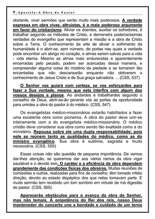 9|   Apostila–A Obra do Pastor

obstante, viver sermões que serão muito mais poderosos. A verdade
expressa em obra vivas, altruístas, é o mais poderoso argumento
em favor do cristianismo. Aliviar os doentes, auxiliar os sofredores, é
trabalhar segundo os métodos de Cristo, e demonstra poderosíssimas
verdades do evangelho que representam a missão e a obra de Cristo
sobre a Terra. O conhecimento da arte de aliviar o sofrimento da
humanidade é o abrir-se, sem número, de portas nas quais a verdade
pode encontrar um abrigo no coração, e almas serem salvas para a vida
- vida eterna. Mesmo as almas mais endurecidas e aparentemente
encerradas pelo pecado, podem ser acercadas dessa maneira, e
compreender alguma coisa do mistério da piedade e se tornarem tão
encantadas que não descansarão enquanto não obtiverem o
conhecimento de Jesus Cristo e de Sua graça salvadora. ... (CSS, 537)
    O Senhor vos guiará com certeza, se vos esforçardes para
fazer a Sua vontade, mesmo que esta interfira com algum dos
vossos desejos e planos. Ao andardes e trabalhardes segundo o
conselho de Deus, abrir-se-ão perante vós as portas da oportunidade
para unirdes a obra do pastor à do médico. (CSS, 547)
     Os evangelistas médico-missionários estarão habilitados a fazer
uma excelente obra como pioneiros. A obra do pastor deve unir-se
inteiramente com a do evangelista médico-missionário. O médico
cristão deve considerar sua obra como sendo tão exaltada como a do
ministério. Repousa sobre ele uma dupla responsabilidade; pois
nele se reúnem tanto as qualidades do médico, como as do
ministro evangélico. Sua obra é sublime, sagrada e muito
necessária. (CSS, 550)
    Essas coisas não são questão de pequena importância. De vemos
dar-lhes atenção, se queremos dar aos vários ramos da obra vigor
saudável e o devido tom. O caráter e a eficiência da obra dependem
grandemente das condições físicas dos obreiros. Muitas reuniões de
comissões e outras, realizadas para fins de conselho, têm tomado infeliz
direção, devido ao estado dispéptico dos que nelas tomavam parte. E
muito sermão tem recebido um tom sombrio em virtude de má digestão
do pastor. (CSS, 565)
   Aparecerão obstáculos para o avanço da obra do Senhor,
mas não temais. À onipotência do Rei dos reis, nosso Deus
mantenedor do concerto une a bondade e cuidado de um terno
 