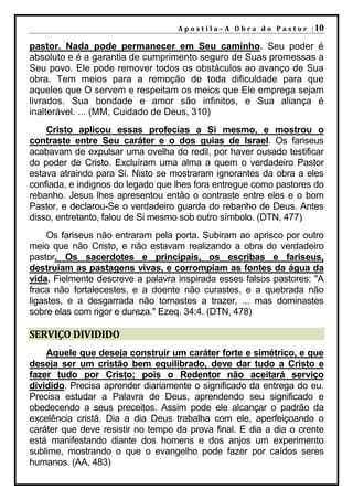A p o s t i l a – A O b r a d o P a s t o r | 10

pastor. Nada pode permanecer em Seu caminho. Seu poder é
absoluto e é a garantia de cumprimento seguro de Suas promessas a
Seu povo. Ele pode remover todos os obstáculos ao avanço de Sua
obra. Tem meios para a remoção de toda dificuldade para que
aqueles que O servem e respeitam os meios que Ele emprega sejam
livrados. Sua bondade e amor são infinitos, e Sua aliança é
inalterável. ... (MM, Cuidado de Deus, 310)
    Cristo aplicou essas profecias a Si mesmo, e mostrou o
contraste entre Seu caráter e o dos guias de Israel. Os fariseus
acabavam de expulsar uma ovelha do redil, por haver ousado testificar
do poder de Cristo. Excluíram uma alma a quem o verdadeiro Pastor
estava atraindo para Si. Nisto se mostraram ignorantes da obra a eles
confiada, e indignos do legado que lhes fora entregue como pastores do
rebanho. Jesus lhes apresentou então o contraste entre eles e o bom
Pastor, e declarou-Se o verdadeiro guarda do rebanho de Deus. Antes
disso, entretanto, falou de Si mesmo sob outro símbolo. (DTN, 477)
     Os fariseus não entraram pela porta. Subiram ao aprisco por outro
meio que não Cristo, e não estavam realizando a obra do verdadeiro
pastor. Os sacerdotes e principais, os escribas e fariseus,
destruíam as pastagens vivas, e corrompiam as fontes da água da
vida. Fielmente descreve a palavra inspirada esses falsos pastores: "A
fraca não fortalecestes, e a doente não curastes, e a quebrada não
ligastes, e a desgarrada não tornastes a trazer, ... mas dominastes
sobre elas com rigor e dureza." Ezeq. 34:4. (DTN, 478)

SERVIÇO DIVIDIDO
    Aquele que deseja construir um caráter forte e simétrico, e que
deseja ser um cristão bem equilibrado, deve dar tudo a Cristo e
fazer tudo por Cristo; pois o Redentor não aceitará serviço
dividido. Precisa aprender diariamente o significado da entrega do eu.
Precisa estudar a Palavra de Deus, aprendendo seu significado e
obedecendo a seus preceitos. Assim pode ele alcançar o padrão da
excelência cristã. Dia a dia Deus trabalha com ele, aperfeiçoando o
caráter que deve resistir no tempo da prova final. E dia a dia o crente
está manifestando diante dos homens e dos anjos um experimento
sublime, mostrando o que o evangelho pode fazer por caídos seres
humanos. (AA, 483)
 