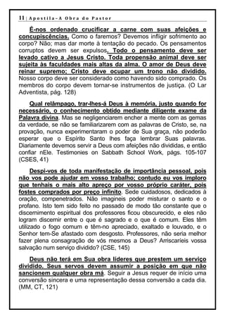 11 |   Apostila–A Obra do Pastor

    É-nos ordenado crucificar a carne com suas afeições e
concupiscências. Como o faremos? Devemos infligir sofrimento ao
corpo? Não; mas dar morte à tentação do pecado. Os pensamentos
corruptos devem ser expulsos. Todo o pensamento deve ser
levado cativo a Jesus Cristo. Toda propensão animal deve ser
sujeita às faculdades mais altas da alma. O amor de Deus deve
reinar supremo; Cristo deve ocupar um trono não dividido.
Nosso corpo deve ser considerado como havendo sido comprado. Os
membros do corpo devem tornar-se instrumentos de justiça. (O Lar
Adventista, pág. 128)
    Qual relâmpago, trar-lhes-á Deus à memória, justo quando for
necessário, o conhecimento obtido mediante diligente exame da
Palavra divina. Mas se negligenciarem encher a mente com as gemas
da verdade, se não se familiarizarem com as palavras de Cristo, se, na
provação, nunca experimentaram o poder de Sua graça, não poderão
esperar que o Espírito Santo lhes faça lembrar Suas palavras.
Diariamente devemos servir a Deus com afeições não divididas, e então
confiar nEle. Testimonies on Sabbath School Work, págs. 105-107
(CSES, 41)
      Despi-vos de toda manifestação de importância pessoal, pois
não vos pode ajudar em vosso trabalho; contudo eu vos imploro
que tenhais o mais alto apreço por vosso próprio caráter, pois
fostes comprados por preço infinito. Sede cuidadosos, dedicados à
oração, compenetrados. Não imagineis poder misturar o santo e o
profano. Isto tem sido feito no passado de modo tão constante que o
discernimento espiritual dos professores ficou obscurecido, e eles não
logram discernir entre o que é sagrado e o que é comum. Eles têm
utilizado o fogo comum e têm-no apreciado, exaltado e louvado, e o
Senhor tem-Se afastado com desgosto. Professores, não seria melhor
fazer plena consagração de vós mesmos a Deus? Arriscaríeis vossa
salvação num serviço dividido? (CSE, 145)
    Deus não terá em Sua obra líderes que prestem um serviço
dividido. Seus servos devem assumir a posição em que não
sancionem qualquer obra má. Seguir a Jesus requer de início uma
conversão sincera e uma representação dessa conversão a cada dia.
(MM, CT, 121)
 