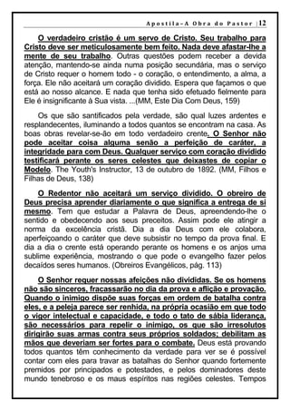 A p o s t i l a – A O b r a d o P a s t o r | 12

    O verdadeiro cristão é um servo de Cristo. Seu trabalho para
Cristo deve ser meticulosamente bem feito. Nada deve afastar-lhe a
mente de seu trabalho. Outras questões podem receber a devida
atenção, mantendo-se ainda numa posição secundária, mas o serviço
de Cristo requer o homem todo - o coração, o entendimento, a alma, a
força. Ele não aceitará um coração dividido. Espera que façamos o que
está ao nosso alcance. E nada que tenha sido efetuado fielmente para
Ele é insignificante à Sua vista. ...(MM, Este Dia Com Deus, 159)
    Os que são santificados pela verdade, são qual luzes ardentes e
resplandecentes, iluminando a todos quantos se encontram na casa. As
boas obras revelar-se-ão em todo verdadeiro crente. O Senhor não
pode aceitar coisa alguma senão a perfeição de caráter, a
integridade para com Deus. Qualquer serviço com coração dividido
testificará perante os seres celestes que deixastes de copiar o
Modelo. The Youth's Instructor, 13 de outubro de 1892. (MM, Filhos e
Filhas de Deus, 138)
    O Redentor não aceitará um serviço dividido. O obreiro de
Deus precisa aprender diariamente o que significa a entrega de si
mesmo. Tem que estudar a Palavra de Deus, apreendendo-lhe o
sentido e obedecendo aos seus preceitos. Assim pode ele atingir a
norma da excelência cristã. Dia a dia Deus com ele colabora,
aperfeiçoando o caráter que deve subsistir no tempo da prova final. E
dia a dia o crente está operando perante os homens e os anjos uma
sublime experiência, mostrando o que pode o evangelho fazer pelos
decaídos seres humanos. (Obreiros Evangélicos, pág. 113)
    O Senhor requer nossas afeições não divididas. Se os homens
não são sinceros, fracassarão no dia da prova e aflição e provação.
Quando o inimigo dispõe suas forças em ordem de batalha contra
eles, e a peleja parece ser renhida, na própria ocasião em que todo
o vigor intelectual e capacidade, e todo o tato de sábia liderança,
são necessários para repelir o inimigo, os que são irresolutos
dirigirão suas armas contra seus próprios soldados; debilitam as
mãos que deveriam ser fortes para o combate. Deus está provando
todos quantos têm conhecimento da verdade para ver se é possível
contar com eles para travar as batalhas do Senhor quando fortemente
premidos por principados e potestades, e pelos dominadores deste
mundo tenebroso e os maus espíritos nas regiões celestes. Tempos
 