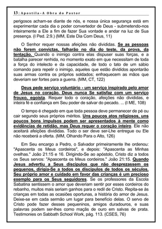13 |   Apostila–A Obra do Pastor

perigosos acham-se diante de nós, e nossa única segurança está em
experimentar cada dia o poder convertedor de Deus - submetendo-nos
inteiramente a Ele a fim de fazer Sua vontade e andar na luz de Sua
presença. (I Ped. 2:9.) (MM, Este Dia Com Deus, 11)
    O Senhor requer nossas afeições não divididas. Se as pessoas
não forem convictas, falharão no dia do teste, da prova, da
tentação. Quando o inimigo contra elas dispuser suas forças, e a
batalha parecer renhida, no momento exato em que necessitam de toda
a força do intelecto e da capacidade, de todo o tato de um sábio
comando para repelir o inimigo, aqueles que estão divididos apontarão
suas armas contra os próprios soldados; enfraquecem as mãos que
deveriam ser fortes para a guerra. (MM, CT, 122)
     Deus pede serviço voluntário - um serviço inspirado pelo amor
de Jesus no coração. Deus nunca Se satisfaz com um serviço
frouxo, egoísta. Requer todo o coração, afeições não divididas, e
inteira fé e confiança em Seu poder de salvar do pecado. ... (I ME, 108)
     O tempo é chegado em que toda pessoa deve permanecer de pé ou
cair segundo seus próprios méritos. Uns poucos atos religiosos, uns
poucos bons impulsos podem ser apresentados à mente como
evidências de retidão, mas Deus requer o coração inteiro. Ele não
aceitará afeições divididas. Todo o ser deve ser-Lhe entregue ou Ele
não receberá a oferta. (MM, Olhando Para o Alto, 126)
    Em Seu encargo a Pedro, o Salvador primeiramente lhe ordenou:
"Apascenta os Meus cordeiros", e depois: "Apascenta as Minhas
ovelhas." João 21:15 e 16. Dirigindo-Se ao apóstolo, Cristo diz a todos
os Seus servos: "Apascenta os Meus cordeiros." João 21:15. Quando
Jesus advertiu a Seus discípulos que não desprezassem os
pequenos, dirigia-Se a todos os discípulos de todos os séculos.
Seu próprio amor e cuidado em favor das crianças é um precioso
exemplo para os Seus seguidores. Se os professores da Escola
Sabatina sentissem o amor que deveriam sentir por esses cordeiros do
rebanho, muitos mais seriam ganhos para o redil de Cristo. Repita-se às
crianças em todas as ocasiões oportunas, a história do amor de Jesus.
Deixe-se em cada sermão um lugar para benefício delas. O servo de
Cristo pode fazer desses pequeninos, amigos duradouros, e suas
palavras podem ser-lhes como maçãs de ouro em salvas de prata.
Testimonies on Sabbath School Work, pág. 113. (CSES, 76)
 