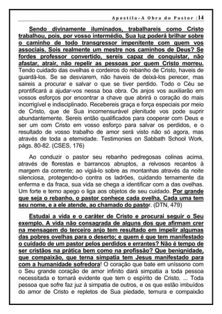 A p o s t i l a – A O b r a d o P a s t o r | 14

    Sendo divinamente iluminados, trabalhareis como Cristo
trabalhou, pois, por vosso intermédio, Sua luz poderá brilhar sobre
o caminho de todo transgressor impenitente com quem vos
associais. Sois realmente um mestre nos caminhos de Deus? Se
fordes professor convertido, sereis capaz de conquistar, não
afastar, atrair, não repelir as pessoas por quem Cristo morreu.
Tendo cuidado das ovelhas e cordeiros do rebanho de Cristo, haveis de
guardá-los. Se se desviarem, não haveis de deixá-los perecer, mas
saireis a procurar e salvar o que se tiver perdido. Todo o Céu se
prontificará a ajudar-vos nessa boa obra. Os anjos vos auxiliarão em
vossos esforços por encontrar a chave que abrirá o coração do mais
incorrigível e indisciplinado. Recebereis graça e força especiais por meio
de Cristo, que de Sua incomensurável plenitude vos pode suprir
abundantemente. Sereis então qualificados para cooperar com Deus e
ser um com Cristo em vosso esforço para salvar os perdidos, e o
resultado de vosso trabalho de amor será visto não só agora, mas
através de toda a eternidade. Testimonies on Sabbath School Work,
págs. 80-82. (CSES, 176)
     Ao conduzir o pastor seu rebanho pedregosas colinas acima,
através de florestas e barrancos abruptos, a relvosos recantos à
margem da corrente; ao vigiá-lo sobre as montanhas através da noite
silenciosa, protegendo-o contra os ladrões, cuidando ternamente da
enferma e da fraca, sua vida se chega a identificar com a das ovelhas.
Um forte e terno apego o liga aos objetos de seu cuidado. Por grande
que seja o rebanho, o pastor conhece cada ovelha. Cada uma tem
seu nome, e a ele atende, ao chamado do pastor. (DTN, 479)
    Estudai a vida e o caráter de Cristo e procurai seguir o Seu
exemplo. A vida não consagrada de alguns dos que afirmam crer
na mensagem do terceiro anjo tem resultado em impelir algumas
das pobres ovelhas para o deserto; e quem é que tem manifestado
o cuidado de um pastor pelos perdidos e errantes? Não é tempo de
ser cristãos na prática bem como na profissão? Que benignidade,
que compaixão, que terna simpatia tem Jesus manifestado para
com a humanidade sofredora! O coração que bate em uníssono com
o Seu grande coração de amor infinito dará simpatia a toda pessoa
necessitada e tornará evidente que tem o espírito de Cristo. ... Toda
pessoa que sofre faz juz à simpatia de outros, e os que estão imbuídos
do amor de Cristo e repletos de Sua piedade, ternura e compaixão
 