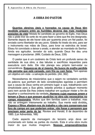1|   Apostila–A Obra do Pastor




                       A OBRA DO PASTOR


    Quantos obreiros úteis e honrados na causa de Deus têm
recebido preparo entre os humildes deveres das mais modestas
posições da vida! Moisés foi candidato ao governo do Egito, mas Deus
não o pôde tirar da corte do rei para fazer a obra que lhe era designada.
Somente depois de ele haver sido por quarenta anos um fiel pastor, foi
enviado como libertador de seu povo. Gideão foi tirado da eira, para ser
o instrumento nas mãos de Deus, para livrar os exércitos de Israel.
Eliseu foi convidado a deixar o arado, e atender ao mandado do Senhor.
Amós era agricultor, lavrador do solo, quando Deus lhe deu uma
mensagem a proclamar. (MM, Cuidado de Deus, 339)
    O pastor que é um coobreiro de Cristo terá um profundo senso da
santidade de sua obra, e das labutas e sacrifícios requeridos para
executá-la com êxito. Ele não planeja seu próprio bem-estar ou
conveniência. Esquece-se de si mesmo. Na busca da ovelha perdida
não percebe que está cansado, com frio ou com fome. Tem apenas
um objetivo em vista - a salvação do perdido. (AA, 362)
    Necessitamos de missionários que o sejam no verdadeiro sentido
da palavra; que ponham de lado considerações egoístas e permitam
que a causa de Deus venha em primeiro lugar; e que, trabalhando com
simplicidade para a Sua glória, estarão prontos a qualquer momento
para irem aonde Ele lhes ordene trabalhar em qualquer mister a fim de
espalhar o conhecimento da verdade. Homens cujas esposas amem e
temam a Deus e que possam ajudá-los na obra são necessários no
campo missionário. Muitos que têm famílias saem a trabalhar, mas
não se entregam inteiramente ao trabalho. Sua mente está dividida.
Esposa e filhos afastam-nos do trabalho e não raro conservam-nos
fora do campo em que poderiam entrar, não fosse o pensarem que
precisam estar perto do lar. Review and Herald, 8 de dezembro de
1885. (Lar Adiventista, 166)
    Cada aspecto da mensagem do terceiro anjo deve ser
proclamado em todas as partes do mundo. Esta é uma obra muito
maior do que muitos imaginam. Nossos empreendimentos
 
