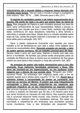 A p o s t i l a – A O b r a d o P a s t o r |2

missionários são o grande objeto a requerer nossa atenção não
dividida neste tempo. "Ide por todo o mundo e pregai o evangelho a
toda criatura." Mar. 16:15. ... (MM, Olhando para o Alto, 271)
    O espírito do verdadeiro pastor é de inteiro esquecimento de si
mesmo. Ele perde de vista o eu para que possa fazer as obras de
Deus. Pela pregação da Palavra e pelo ministério pessoal nos lares do
povo, toma conhecimento de suas necessidades, tristeza e provas; e,
cooperando com Aquele que leva o maior fardo, participa das aflições
deles, conforta-os em seus dissabores, farta-lhes a alma faminta e
salva-lhes o coração para Deus. Nesta obra é o ministro assistido pelos
anjos do Céu, sendo ele próprio instruído e iluminado na verdade que o
torna sábio para a salvação. (AA, 527)
    Deve o pastor misturar-se livremente com aqueles por quem
trabalha a fim de familiarizar-se com eles e saber como adaptar seus
ensinos às necessidades deles. Havendo pregado um sermão, a obra
do pastor apenas começou. Há um trabalho pessoal para ele fazer.
Deverá visitar o povo em seus lares, falando e orando com eles com
fervor e humildade. Há famílias que jamais serão alcançadas pelas as
verdades da Palavra de Deus a menos que os mordomos de Sua graça
entrem em seus lares e lhes indiquem o mais alto caminho. (AA, 363)
     As energias do pastor são todas necessárias para o seu alto
chamado. Suas melhores faculdades pertencem a Deus. Não
deve ele envolver-se em especulações, ou em qualquer outro
negocio que o desvie de sua grande obra. "Ninguém que milita",
escreveu Paulo, "se embaraça com negócios desta vida, a fim de
agradar aquele que o alistou para a guerra." II Tim. 2:4. Assim deu o
apóstolo ênfase à necessidade do pastor se consagrar sem
reservas ao serviço do Mestre. O pastor que está integralmente
consagrado a Deus recusa empenhar-se em negócios que
poderiam impedi-lo de se dar inteiramente ao sagrado mister.
Não procura riquezas ou honra terrestres; seu único propósito é falar
a outros a respeito do Salvador que Se deu a Si mesmo para levar
aos seres humanos as riquezas da vida eterna. Seu supremo desejo
não é acumular tesouros neste mundo, mas chamar a atenção dos
indiferentes e desleais para as realidades eternas. Ele pode ser
convidado a empenhar-se em empresas que prometam grandes
lucros mundanos, mas a tais tentações ele responde: "Que
 