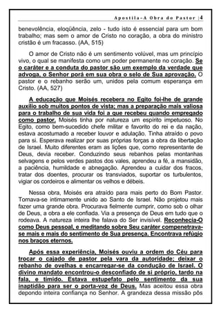 A p o s t i l a – A O b r a d o P a s t o r |4

benevolência, eloqüência, zelo - tudo isto é essencial para um bom
trabalho; mas sem o amor de Cristo no coração, a obra do ministro
cristão é um fracasso. (AA, 515)
    O amor de Cristo não é um sentimento volúvel, mas um princípio
vivo, o qual se manifesta como um poder permanente no coração. Se
o caráter e a conduta do pastor são um exemplo da verdade que
advoga, o Senhor porá em sua obra o selo de Sua aprovação. O
pastor e o rebanho serão um, unidos pela comum esperança em
Cristo. (AA, 527)
     A educação que Moisés recebera no Egito foi-lhe de grande
auxílio sob muitos pontos de vista; mas a preparação mais valiosa
para o trabalho de sua vida foi a que recebeu quando empregado
como pastor. Moisés tinha por natureza um espírito impetuoso. No
Egito, como bem-sucedido chefe militar e favorito do rei e da nação,
estava acostumado a receber louvor e adulação. Tinha atraído o povo
para si. Esperava realizar por suas próprias forças a obra da libertação
de Israel. Muito diferentes eram as lições que, como representante de
Deus, devia receber. Conduzindo seus rebanhos pelas montanhas
selvagens e pelos verdes pastos dos vales, aprendeu a fé, a mansidão,
a paciência, humildade e abnegação. Aprendeu a cuidar dos fracos,
tratar dos doentes, procurar os transviados, suportar os turbulentos,
vigiar os cordeiros e alimentar os velhos e débeis.
    Nessa obra, Moisés era atraído para mais perto do Bom Pastor.
Tornava-se intimamente unido ao Santo de Israel. Não projetou mais
fazer uma grande obra. Procurava fielmente cumprir, como sob o olhar
de Deus, a obra a ele confiada. Via a presença de Deus em tudo que o
rodeava. A natureza inteira lhe falava do Ser invisível. Reconhecia-O
como Deus pessoal, e meditando sobre Seu caráter compenetrava-
se mais e mais do sentimento de Sua presença. Encontrava refúgio
nos braços eternos.
    Após essa experiência, Moisés ouviu a ordem do Céu para
trocar o cajado de pastor pela vara da autoridade; deixar o
rebanho de ovelhas e encarregar-se da condução de Israel. O
divino mandato encontrou-o desconfiado de si próprio, tardo na
fala, e tímido. Estava estupefato pelo sentimento da sua
inaptidão para ser o porta-voz de Deus. Mas aceitou essa obra
depondo inteira confiança no Senhor. A grandeza dessa missão pôs
 