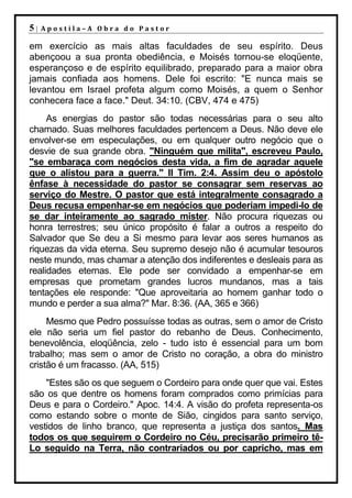 5|   Apostila–A Obra do Pastor

em exercício as mais altas faculdades de seu espírito. Deus
abençoou a sua pronta obediência, e Moisés tornou-se eloqüente,
esperançoso e de espírito equilibrado, preparado para a maior obra
jamais confiada aos homens. Dele foi escrito: "E nunca mais se
levantou em Israel profeta algum como Moisés, a quem o Senhor
conhecera face a face." Deut. 34:10. (CBV, 474 e 475)
     As energias do pastor são todas necessárias para o seu alto
chamado. Suas melhores faculdades pertencem a Deus. Não deve ele
envolver-se em especulações, ou em qualquer outro negócio que o
desvie de sua grande obra. "Ninguém que milita", escreveu Paulo,
"se embaraça com negócios desta vida, a fim de agradar aquele
que o alistou para a guerra." II Tim. 2:4. Assim deu o apóstolo
ênfase à necessidade do pastor se consagrar sem reservas ao
serviço do Mestre. O pastor que está integralmente consagrado a
Deus recusa empenhar-se em negócios que poderiam impedi-lo de
se dar inteiramente ao sagrado mister. Não procura riquezas ou
honra terrestres; seu único propósito é falar a outros a respeito do
Salvador que Se deu a Si mesmo para levar aos seres humanos as
riquezas da vida eterna. Seu supremo desejo não é acumular tesouros
neste mundo, mas chamar a atenção dos indiferentes e desleais para as
realidades eternas. Ele pode ser convidado a empenhar-se em
empresas que prometam grandes lucros mundanos, mas a tais
tentações ele responde: "Que aproveitaria ao homem ganhar todo o
mundo e perder a sua alma?" Mar. 8:36. (AA, 365 e 366)
     Mesmo que Pedro possuísse todas as outras, sem o amor de Cristo
ele não seria um fiel pastor do rebanho de Deus. Conhecimento,
benevolência, eloqüência, zelo - tudo isto é essencial para um bom
trabalho; mas sem o amor de Cristo no coração, a obra do ministro
cristão é um fracasso. (AA, 515)
    "Estes são os que seguem o Cordeiro para onde quer que vai. Estes
são os que dentre os homens foram comprados como primícias para
Deus e para o Cordeiro." Apoc. 14:4. A visão do profeta representa-os
como estando sobre o monte de Sião, cingidos para santo serviço,
vestidos de linho branco, que representa a justiça dos santos. Mas
todos os que seguirem o Cordeiro no Céu, precisarão primeiro tê-
Lo seguido na Terra, não contrariados ou por capricho, mas em
 