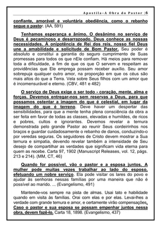 A p o s t i l a – A O b r a d o P a s t o r |6

confiante, amorável e voluntária obediência, como o rebanho
segue o pastor. (AA, 591)
    Tenhamos esperança e ânimo. O desânimo no serviço de
Deus é pecaminoso e desarrazoado. Deus conhece as nossas
necessidades. À onipotência de Rei dos reis, nosso fiel Deus
une a amabilidade e solicitude de Bom Pastor. Seu poder é
absoluto e constitui a garantia do seguro cumprimento de Suas
promessas para todos os que nEle confiam. Há meios para remover
toda a dificuldade, a fim de que os que O servem e respeitam as
providências que Ele emprega possam receber auxílio. Seu amor
sobrepuja qualquer outro amor, na proporção em que os céus são
mais altos do que a Terra. Vela sobre Seus filhos com um amor que
é incomensurável e eterno. (CBV, 481 e 482)
    O serviço de Deus exige o ser todo - coração, mente, alma e
forças. Devemos entregar-nos sem reservas a Deus, para que
possamos ostentar a imagem do que é celestial, em lugar da
imagem do que é terreno. Deve haver um despertar das
sensibilidades, para que a mente tenha plena consciência da obra a
ser feita em favor de todas as classes, elevadas e humildes, de ricos
e pobres, cultos e ignorantes. Devemos revelar a ternura
demonstrada pelo grande Pastor ao reunir Seus cordeirinhos nos
braços e guardar cuidadosamente o rebanho de danos, conduzindo-o
por veredas seguras. Os seguidores de Cristo devem mostrar a Sua
ternura e simpatia, devendo revelar também a intensidade de Seu
desejo de compartilhar as verdades que significam vida eterna para
quem as recebe. Carta 97, 1902 (Manuscript Releases, vol. 12, págs.
213 e 214). (MM, CT, 46)
    Quando for possível, vão o pastor e a esposa juntos. A
mulher pode muitas vezes trabalhar ao lado do esposo,
efetuando um nobre serviço. Ela pode visitar os lares do povo e
ajudar às senhoras nessas famílias por uma maneira que não é
possível ao marido. ... (Evangelismo, 491)
    Mantende-vos sempre na pista de almas. Usai tato e habilidade
quando em visita às famílias. Orai com elas e por elas. Levai-lhes a
verdade com grande ternura e amor, e certamente virão compensações.
Caso o pastor e sua esposa se possam empenhar juntos nessa
obra, devem fazê-lo. Carta 18, 1898. (Evangelismo, 437)
 