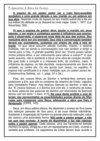 7|   Apostila–A Obra do Pastor

    A esposa de um pastor poder ser a mais bem-sucedida
ajudadora e uma grande bênção a seu marido ou um estorvo em
sua obra. Depende muito da esposa se seu marido subirá dia a dia em
sua esfera de utilidade ou se descerá ao nível vulgar. Carta 1, 1877. (Lar
Adventista, 355)
     Vi que a esposa do pastor deve ajudar o marido em seus
labores, e ser exata e cuidadosa quanto à influência que exerce;
pois é observada, e espera-se mais dela do que das outras. Seu
vestuário deve ser um exemplo. Sua vida e conversação também
devem ser exemplares, exalando um cheiro de vida e não de
morte. Vi que deve assumir atitude humilde, mansa, e todavia
exaltada, não se dando a conversações que não tendam a dirigir a
mente para o Céu. A grande questão deve ser: "Como posso salvar
minha própria alma, e ser instrumento para salvar a outros?" Vi que
neste assunto, não é aceitável a Deus uma obra de coração dividido.
Ele quer todo o coração e o interesse todo; do contrário, nada. A
influência da esposa, ou fala decidida, inequivocamente em favor da
verdade, ou contra ela. Ou ela ajunta com Jesus, ou espalha. A
esposa não santificada é a maior maldição que um pastor possa ter.
(Testemunhos Seletos, vol. 1, págs. 37 e 38.)
     Pais, dai vossos filhos ao Senhor e lembrai-lhes sempre que
pertencem a Ele, que são os cordeiros do rebanho de Cristo, vigiados
pelo Verdadeiro Pastor. Ana dedicou Samuel ao Senhor; e dele se
diz: "E crescia Samuel, e o Senhor era com ele, e nenhuma de todas
as Suas palavras [as palavras do Senhor por intermédio de Samuel]
deixou cair em terra." I Sam. 3:19. No caso deste profeta e Juiz de
Israel, são apresentadas as possibilidades postas diante do filho
cujos pais cooperam com Deus, efetuando a obra que lhes é
designada. (CPPE, 143)
    Deus, em Seus sábios planos, fez depender o avanço de Sua causa
dos esforços pessoais de Seu povo, e de suas ofertas voluntárias.
Aceitando a cooperação do homem no grande plano da redenção, sobre
ele colocou uma assinalada honra. Não pode o pastor pregar, a não
ser que seja enviado. A tarefa de disseminar a luz não repousa
sobre o pastor apenas. Cada pessoa, uma vez havendo-se tornado
membro da igreja, obriga-se a ser um representante de Cristo, vivendo a
verdade que professa. Os seguidores de Cristo devem levar avante a
 