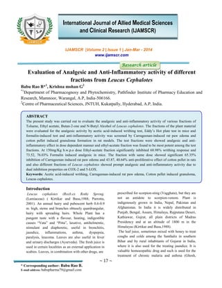 ~ 17 ~
* Corresponding author: Babu Rao B.
E-mail address: babupharma79@gmail.com
IJAMSCR |Volume 2 | Issue 1 | Jan-Mar - 2014
www.ijamscr.com
Research article
Evaluation of Analgesic and Anti-Inflammatory activity of different
fractions from Leucas Cephalotes
Babu Rao B*1
, Krishna mohan G2
*1
Department of Pharmacognosy and Phytochemistry, Pathfinder Institute of Pharmacy Education and
Research, Mamnoor, Warangal, A.P, India-506166.
2
Centre of Pharmaceutical Sciences, JNTUH, Kukatpally, Hyderabad, A.P, India.
ABSTRACT
The present study was carried out to evaluate the analgesic and anti-inflammatory activity of various fractions of
Toluene, Ethyl acetate, Butan-2-one and N-Butyl Alcohol of Leucas cephalotes. The fractions of the plant material
were evaluated for the analgesic activity by acetic acid-induced writhing test, Eddy’s Hot plate test in mice and
formalin-induced test and anti-inflammatory activity was screened by Carrageenan-induced rat paw edema and
cotton pellet induced granuloma formation in rat models. The test fractions were showed analgesic and anti-
inflammatory effect in dose dependent manner and ethyl-acetate fraction was found to be most potent among the test
fractions. At 150mg/Kg b.w.p.o dose Ethyl-acetate fraction significantly inhibited 68.98% writhing response and
73.52, 76.03% Formalin induced analgesic in mice. The fraction with same dose showed significant 65.35%
inhibition of Carrageenan induced rat paw edema and 43.87, 40.64% anti-proliferative effect of cotton pellet in rats
and also different fractions of Leucas cephalotes showed prompt analgesic and anti-inflammatory activity due to
dual inhibition properties on COX-2 and 5-LOX.
Keywords: Acetic acid-induced writhing, Carrageenan-induced rat paw edema, Cotton pellet induced granuloma,
Leucas cephalotes.
Introduction
Leucas cephalotes (Roxb.ex Roth) Spreng.
(Lamiaceae) ( Kirtikar and Basu,1988; Parrotta,
2001). An annual hairy and pubescent herb 0.6-0.9
m. high, stems and branches obtusely quardrangular,
hairy with spreading hairs. Whole Plant has a
pungent taste with a flavour, heating, indigestible
causes “Vata” and “Pitta”, laxative, antihelmentic,
stimulant and diaphoretic, useful in bronchitis,
jaundice, inflammations, asthma, dyspepsia,
paralysis, leucoma. Leaves are also useful in fever
and urinary discharges (Ayurveda). The fresh juice is
used in certain localities as an external application in
scabies. Leaves, in combination with other drugs, are
prescribed for scorpion-sting (Vagghata), but they are
not an antidote to scorpion-venom. Plant is
indigenously grown in India, Nepal, Pakistan and
Afghanistan. In India it is widely distributed in
Punjab, Bengal, Assam, Himalaya, Rajputana Deseri,
Kathiawar, Gujrat, all plain districts of Madras
Presidency and at an altitude of 1800 m in the
Himalayas (Kirtikar and Basu,1988).
The leaf juice, sometimes mixed with honey to treat
coughs and colds among the Santhalis in southern
Bihar and by rural inhabitants of Gujarat in India,
where it is also used for the treating jaundice. It is
valuable homoeopathic drug and such is used for the
treatment of chronic malaria and asthma (Ghosh,
International Journal of Allied Medical Sciences
and Clinical Research (IJAMSCR)
 