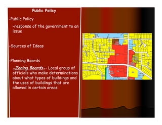 Public Policy

-Public Policy
  -response of the government to an
  issue


-Sources of Ideas


-Planning Boards
  -Zoning Boards-- Local group of
  officials who make determinations
  about what types of buildings and
  the uses of buildings that are
  allowed in certain areas
 