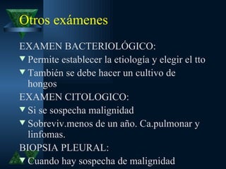 Otros exámenes
EXAMEN BACTERIOLÓGICO:
w Permite establecer la etiología y elegir el tto
w También se debe hacer un cultivo de
  hongos
EXAMEN CITOLOGICO:
w Si se sospecha malignidad
w Sobreviv.menos de un año. Ca.pulmonar y
  linfomas.
BIOPSIA PLEURAL:
w Cuando hay sospecha de malignidad
 