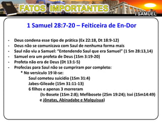 FATOS  IMPORTANTESI SAMUEL1 Samuel 28:7-20 – Feiticeira de En-Dor-	Deus condena esse tipo de prática (Ex 22:18, Dt 18:9-12)-	Deus não se comunicava com Saul de nenhuma forma mais-	Saul não viu a Samuel: “Entendendo Saul que era Samuel” (1 Sm 28:13,14)-	Samuel era um profeta de Deus (1Sm 3:19-20)-	Profeta não era de Deus (Dt 13:1-5)-	Profecias para Saul não se cumpriram por completo:		* No versículo 19 lê-se:				Saul cometeu suicídio (1Sm 31:4)Jabes-Gileade (1Sm 31:11-13)				6 filhos e apenas 3 morreram			(Is-Bosete (1Sm 2:8); Mefibosete (2Sm 19:24); Isvi (1Sm14:49) 		e Jônatas, Abinadabe e Malquisua)