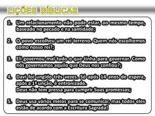 LIÇÕES  BÍBLICASUm relacionamento não pode estar, ao mesmo tempo, baseado no pecado e na santidade;O povo escolheu um rei terreno. Quem nós escolhemos como nosso rei?;Eli governou mal tudo o que tinha para governar. Como nós governamos aquilo que Deus nos confiou?;Davi foi ungido três vezes. Só após 14 anos de espera, após a 1ª unção, é entronizado.	Deus não tem pressa para cumprir Suas promessas;Deus usa vários meios para se comunicar, mas todos eles estão de acordo com a Escritura Sagrada!