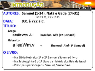 INTRODUÇÃOI SAMUELAUTORES:	Samuel (1-24), Natã e Gade (24-31)(1 Cr 29:29; 1 Sm 10:25)DATA:	931 à 722 a.C.TÍTULO:	Gregobasilevwn  A	–	Basiléon  Alfa (1º Reinado)	Hebraicoa leaWm.v–	ShemuelAlef (1º Samuel)O LIVRO:- Na Bíblia Hebraica 1º e 2º Samuel são um só livro	- Na Septuaginta é o 1º Livro da história dos Reis de Israel	- Principais personagens: Samuel, Saul e Davi