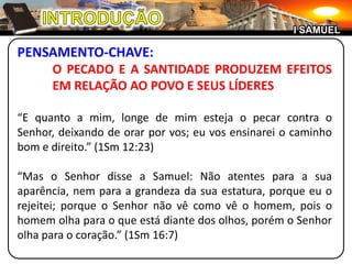 INTRODUÇÃOI SAMUELPENSAMENTO-CHAVE:	O PECADO E A SANTIDADE PRODUZEM EFEITOS 	EM RELAÇÃO AO POVO E SEUS LÍDERES“E quanto a mim, longe de mim esteja o pecar contra o Senhor, deixando de orar por vos; eu vos ensinarei o caminho bom e direito.” (1Sm 12:23)“Mas o Senhor disse a Samuel: Não atentes para a sua aparência, nem para a grandeza da sua estatura, porque eu o rejeitei; porque o Senhor não vê como vê o homem, pois o homem olha para o que está diante dos olhos, porém o Senhor olha para o coração.” (1Sm 16:7)