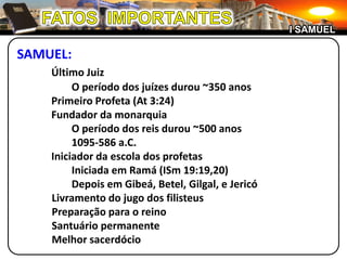 FATOS  IMPORTANTESI SAMUELSAMUEL:Último Juiz		O período dos juízes durou ~350 anos	Primeiro Profeta (At 3:24)	Fundador da monarquia		O período dos reis durou ~500 anos		1095-586 a.C.	Iniciador da escola dos profetas		Iniciada em Ramá (ISm 19:19,20)		Depois em Gibeá, Betel, Gilgal, e Jericó		Livramento do jugo dos filisteus		Preparação para o reino		Santuário permanente		Melhor sacerdócio