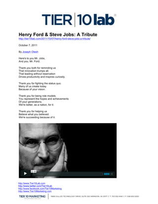  
Henry Ford & Steve Jobs: A Tribute
http://tier10lab.com/2011/10/07/henry-ford-steve-jobs-a-tribute/

October 7, 2011

By Joseph Olesh

Here's to you Mr. Jobs,
And you, Mr. Ford.

Thank you both for reminding us
That innovation trumps all.
That leading without reservation
Drives productivity and inspires curiosity.

Thank you for fighting the status quo;
Many of us create today
Because of your vision.

Thank you for being role models.
You represent the hopes and achievements
Of your generations.
We're better, as a nation, for it.

Thank you for helping us
Believe what you believed.
We're succeeding because of it.




http://www.Tier10Lab.com
http://www.twitter.com/Tier10Lab
http://www.facebook.com/Tier10Marketing
http://www.Tier10Marketing.com
	
  
 