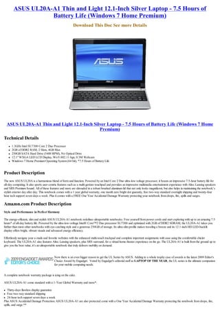 ASUS UL20A-A1 Thin and Light 12.1-Inch Silver Laptop - 7.5 Hours of
                    Battery Life (Windows 7 Home Premium)
                                                          Download This Doc See more Details




    ASUS UL20A-A1 Thin and Light 12.1-Inch Silver Laptop - 7.5 Hours of Battery Life (Windows 7 Home
                                              Premium)
Technical Details
    l   1.3GHz Intel SU7300 Core 2 Duo Processor
    l   2GB of DDR2 RAM, 2 Slots, 4GB Max
    l   250GB SATA Hard Drive (5400 RPM), No Optical Drive
    l   12.1" WXGA LED LCD Display, Wi-Fi 802.11 bgn, 0.3M Webcam
    l   Windows 7 Home Premium Operating System (64 bit), *7.5 Hours of Battery Life


Product Description
The new ASUS UL20A is a harmonious blend of form and function. Powered by an Intel Core 2 Duo ultra-low voltage processor, it boasts an impressive 7.5-hour battery life for
all-day computing. It also sports user-centric features such as a multi-gesture touchpad and provides an impressive multimedia entertainment experience with Altec Lansing speakers
and SRS Premium Sound. All of these features and more are shrouded in a robust brushed aluminum lid that not only looks magnificent, but also helps in maintaining the notebook’s
stylish exterior day after day. This notebook comes with a 1 year global warranty, one month zero bright dot guaranty, free two-way standard overnight shipping and twenty-four
hour tech support seven days a week. Plus it comes with a FREE One Year Accidental Damage Warranty protecting your notebook from drops, fire, spills and surges.

Amazon.com Product Description
Style and Performance in Perfect Harmony

The energy-efficient, slim and stylish ASUS UL20A-A1 notebook redefines ultraportable notebooks. Free yourself from power cords and start exploring with up to an amazing 7.5
hours* of all-day battery life. Powered by the ultra-low-voltage Intel® Core™2 Duo processor SU7300 and optimized with 2GB of DDR2 SDRAM, the UL20A-A1 takes you
further than most other notebooks with eye-catching style and a generous 250GB of storage. Its ultra-slim profile makes traveling a breeze and its 12.1-inch HD LED-backlit
display offers bright, vibrant visuals and advanced energy efficiency.

Effortlessly navigate your e-mails and favorite websites with the enhanced multi-touch trackpad and complete important assignments with ease using the comfortable chiclet
keyboard. The UL20A-A1 also features Altec Lansing speakers, plus SRS surround, for a virtual home theater experience on the go. The UL20A-A1 is built from the ground up to
give you the best value; it’s an ultraportable notebook that truly delivers mobility on demand.


                                          Now there is an even bigger reason to get the UL Series by ASUS. Adding to a whole trophy case of awards is the latest 2009 Editor's
                                          Choice Award by Engadget.  Voted by Engadget's editorial staff as LAPTOP OF THE YEAR, the UL series is the ultimate companion
                                          for your mobile computing needs.

 
A complete notebook warranty package is icing on the cake.

ASUS UL20A-A1 come standard with a 1-Year Global Warranty and more*:

l  Thirty-days flawless display guarantee
l  Free two-way standard shipping
l 24-hour tech support seven days a week

Plus ASUS Accidental Damage Protection: ASUS UL20A-A1 are also protected come with a One Year Accidental Damage Warranty protecting the notebook from drops, fire,
spills, and surge.**
 