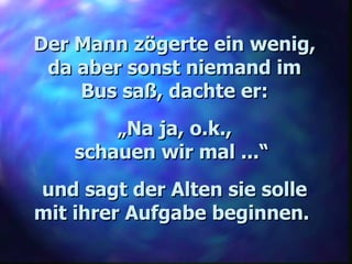 Der Mann zögerte ein wenig, da aber sonst niemand im Bus saß, dachte er: „ Na ja, o.k., schauen wir mal ...“  und sagt der Alten sie solle mit ihrer Aufgabe beginnen.   