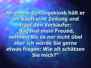 An einem Zeitungskiosk hält er an, kauft eine Zeitung und fragt den Verkäufer: „ Sag mal mein Freund, nehmen Sie es mir nicht übel aber ich würde Sie gerne etwas fragen: Wie alt schätzen Sie mich?“ 