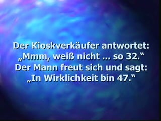 Der Kioskverkäufer antwortet: „ Mmm, weiß nicht ... so 32.“ Der Mann freut sich und sagt: „ In Wirklichkeit bin 47.“ 
