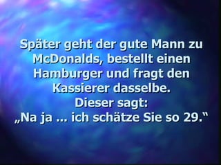 Später geht der gute Mann zu McDonalds, bestellt einen Hamburger und fragt den Kassierer dasselbe. Dieser sagt: „ Na ja ... ich schätze Sie so 29.“ 