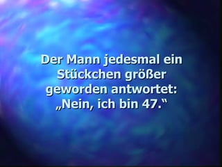Der Mann jedesmal ein Stückchen größer geworden antwortet: „ Nein, ich bin 47.“ 