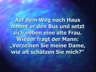 Auf dem Weg nach Haus nimmt er den Bus und setzt sich neben eine alte Frau. Wieder fragt der Mann: „ Verzeihen Sie meine Dame, wie alt schätzen Sie mich?“ 
