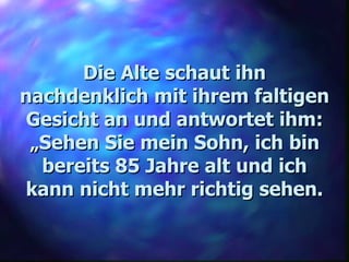 Die Alte schaut ihn nachdenklich mit ihrem faltigen Gesicht an und antwortet ihm: „ Sehen Sie mein Sohn, ich bin bereits 85 Jahre alt und ich kann nicht mehr richtig sehen. 