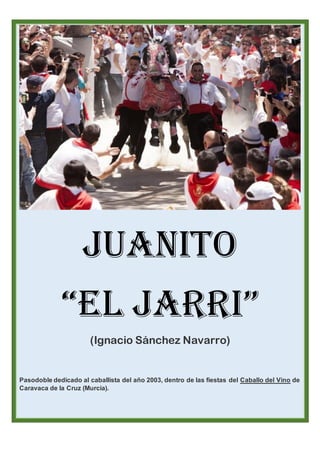 Juanito
“El Jarri”
(Ignacio Sánchez Navarro)
Pasodoble dedicado al caballista del año 2003, dentro de las fiestas del Caballo del Vino de
Caravaca de la Cruz (Murcia).
 