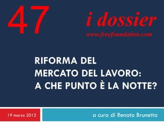 47                   i dossier
                     www.freefoundation.com



            RIFORMA DEL
            MERCATO DEL LAVORO:
            A CHE PUNTO È LA NOTTE?

19 marzo 2012          a cura di Renato Brunetta
 