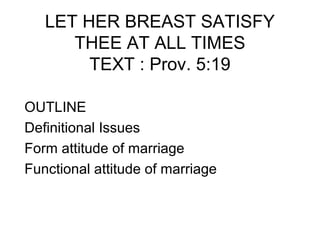 LET HER BREAST SATISFY
      THEE AT ALL TIMES
        TEXT : Prov. 5:19

OUTLINE
Definitional Issues
Form attitude of marriage
Functional attitude of marriage
 