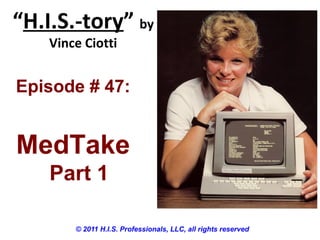 “H.I.S.-tory” by
Vince Ciotti
© 2011 H.I.S. Professionals, LLC, all rights reserved
Episode # 47:
MedTake
Part 1
 