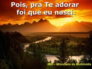 Pois, pra Te adorar
 foi que eu nasci.




          IBB – Ministério de Multimídia
 