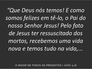 “Que Deus nós temos! E como
somos felizes em tê-lo, o Pai do
nosso Senhor Jesus! Pelo fato
de Jesus ter ressuscitado dos
mortos, recebemos uma vida
nova e temos tudo na vida,...
 