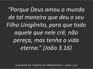 “Porque Deus amou o mundo
de tal maneira que deu o seu
Filho Unigênito, para que todo
aquele que nele crê, não
pereça, mas tenha a vida
eterna.” (João 3.16)
 