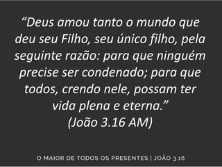 “Deus amou tanto o mundo que
deu seu Filho, seu único filho, pela
seguinte razão: para que ninguém
precise ser condenado; para que
todos, crendo nele, possam ter
vida plena e eterna.”
(João 3.16 AM)
 