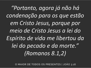 “Portanto, agora já não há
condenação para os que estão
em Cristo Jesus, porque por
meio de Cristo Jesus a lei do
Espírito de vida me libertou da
lei do pecado e da morte.”
(Romanos 8.1,2)
 