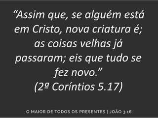 “Assim que, se alguém está
em Cristo, nova criatura é;
as coisas velhas já
passaram; eis que tudo se
fez novo.”
(2ª Coríntios 5.17)
 