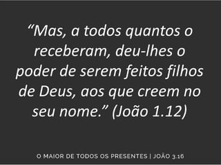 “Mas, a todos quantos o
receberam, deu-lhes o
poder de serem feitos filhos
de Deus, aos que creem no
seu nome.” (João 1.12)
 