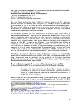 Para que a empresa tenha sucesso na mensuração do clima organizacional é necessário:
credibilidade no processo, sigilo e confiança.
Colaboradores Felizes Têm Melhor Desempenho (4)
"Um som se ouve à porta: Toc, toc!!!
Quem é?, pergunta a empresa.
Sou eu, posso entrar?, responde a felicidade".
Se esse diálogo pudesse se tornar realidade, muitos profissionais de RH e gestores
ficariam aliviados, pois bastaria abrir uma janela e a felicidade invadiria as salas das
organizações e os índices de satisfação interna sempre estariam acima das expectativas.
Por esse motivo, a área de Recursos Humanos sempre recorre a recursos para avaliar o
clima entre os colaboradores, pois se eles estão insatisfeitos com algo, isso refletirá
diretamente no desempenho das suas atividades.
"O trabalhador brasileiro tem uma predisposição à felicidade, pois nossa cultura é
extremamente extrovertida e voltada para a festividade e a celebração. De um modo
geral, o estado de espírito do brasileiro é muito receptivo e favorável para iniciativas
voltadas ao bem-estar e à felicidade", afirma o consultor organizacional Francisco Gomes
de Matos, autor do livro "Empresa Feliz". A obra possui um diferencial, pois apresenta aos
leitores o Fator QF - Quociente de Felicidade - uma metodologia que defende a
introdução da felicidade como motivação essencial do ser humano no meio
organizacional. Na entrevista concedida ao RH.com.br, Francisco Gomes de Matos que já
escreveu 32 livros de gestão, dentre os quais "Empresa que Pensa", vencedor do Prêmio
Jabuti, revela as razões que o estimularam a realizar esse trabalho e, inclusive, como a
área de Recursos Humanos está estreitamente ligada à felicidade no meio corporativo.
"A definição de uma bem-estruturada política de Recursos Humanos e a concretização
efetiva de um ambiente de valorização humana, onde todos são líderes de líderes, será a
base fundamental para a construção de um ambiente de felicidade, satisfação
profissional, sucesso empresarial e êxito coletivo", afirma ao ser questionado sobre quais
fatores interferem na felicidade organizacional.
Quais medidas têm o poder de aumentar a felicidade dos profissionais?(5)
O escritor Richard Reeves, autor de Segundas-feiras Felizes, oferece sua receita:
É preciso dar mais autonomia aos funcionários, oferecer a eles a
possibilidade de aquisição de novos conhecimentos, promover atividades
sociais no local de trabalho e, para que se sintam mais envolvidos com a
companhia, dar voz a cada um.
Finalizando é bom lembrar que os indicadores e a pesquisa de clima, são recursos para
medir resultados, que estão de acordo com as diretrizes dadas pela Norma ISO 10015(6)
________________________________________________________________________
1.Fonte:mo_identificalo/15062 Consultado em 25/04/2008.
2.FIP – Indicador Interno Bruto. Ver em www.felicidadeinternabruta.com.br
Cohttp://www.administradores.com.br/noticias/bom_ambiente_de_trabalho_e_cada_vez_mais_valorizado_consultado em
9/4/2009.
3.Excertos do artigo de Washington Sorio - washington.sorio@globo.com publicado no site
http://www.guiarh.com.br/x28.htm - Consultado em 16/05/2010
4.Entrevista de Patricia Bispo em:
http://www.rh.com.br/Portal/Motivacao/Entrevista/6159/colaboradores-felizes-tem-melhor-desempenho.html##
5.Fonte:Época NEGÓCIOS – nº 1 – Março 2007 –pág. 155
6. Norma ABNT NBR ISO 10015:2001 Gestão da qualidade – Diretrizes para treinamento.
3
 