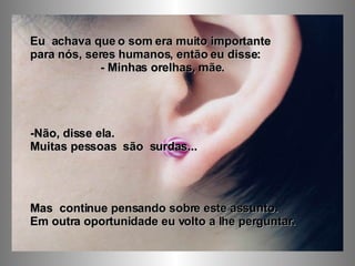 Eu  achava que o som era muito importante  para nós, seres humanos, então eu disse:  - Minhas orelhas, mãe. -Não, disse ela.  Muitas pessoas  são  surdas...  Mas  continue pensando sobre este assunto.  Em outra oportunidade eu volto a lhe perguntar. 