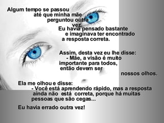 Ela me olhou e disse:  - Você está aprendendo rápido, mas a resposta  ainda não  está  correta, porque há muitas  pessoas que são cegas... Eu havia errado outra vez! Algum tempo se passou  até que minha mãe  perguntou outra  vez. Eu havia pensado bastante  e imaginava ter encontrado  a resposta correta.  Assim, desta vez eu lhe disse:  - Mãe, a visão é muito  importante para todos,  então devem ser  nossos olhos. 