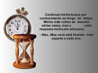 Continuei minha busca por  conhecimento ao longo  do  tempo. Minha mãe voltou ao  assunto várias vezes, mas a  cada resposta minha,ela retrucava:  - Não...Mas você está ficando  mais esperta a cada ano. 