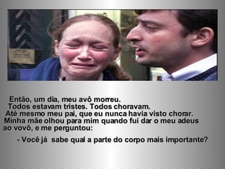 Então, um dia, meu avô morreu.  Todos estavam tristes. Todos choravam.  Até mesmo meu pai, que eu nunca havia visto chorar.  Minha mãe olhou para mim quando fui dar o meu adeus  ao vovô, e me perguntou:  - Você já  sabe qual a parte do corpo mais importante? 