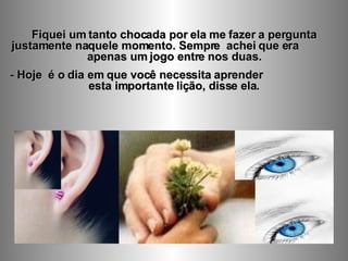 Fiquei um tanto chocada por ela me fazer a pergunta justamente naquele momento. Sempre  achei que era  apenas um jogo entre nos duas. Hoje  é o dia em que você necessita aprender  esta importante lição, disse ela. 