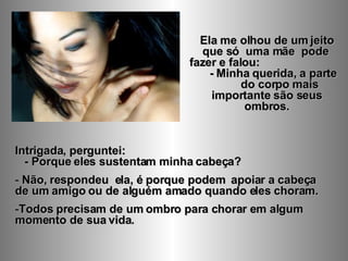 Ela me olhou de um jeito que só  uma mãe  pode  fazer e falou:  - Minha querida, a parte  do corpo mais importante são seus ombros. Intrigada, perguntei:  - Porque eles sustentam minha cabeça?  Não, respondeu  ela, é porque podem  apoiar a cabeça  de um amigo ou de alguém amado quando eles choram.  Todos precisam de um ombro para chorar em algum momento de sua vida.  