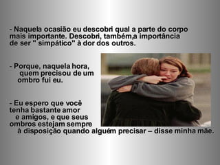 Naquela ocasião eu descobri qual a parte do corpo  mais importante. Descobri, também,a importância  de ser " simpático" à dor dos outros. Porque, naquela hora,  quem precisou de um  ombro fui eu.  Eu espero que você  tenha bastante amor  e amigos, e que seus  ombros estejam sempre  à disposição quando alguém precisar – disse minha mãe. 
