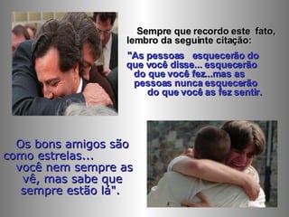 Sempre que recordo este  fato, lembro da seguinte citação:  "As pessoas  esquecerão do  que você disse... esquecerão  do que você fez...mas as  pessoas nunca esquecerão  do que você as fez sentir.  Os bons amigos são como estrelas...  você nem sempre as vê, mas sabe que sempre estão lá".   